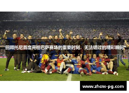 回顾托尼首度亮相巴萨赛场的重要时刻，无法错过的精彩瞬间