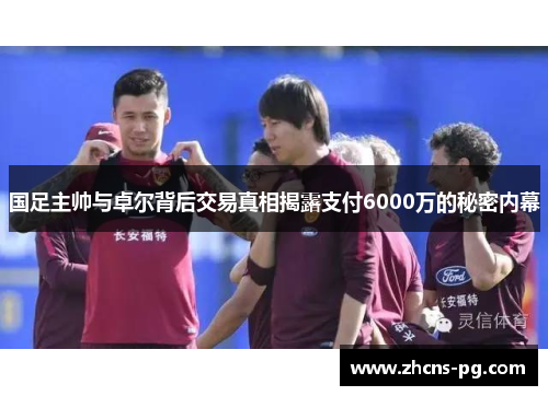 国足主帅与卓尔背后交易真相揭露支付6000万的秘密内幕