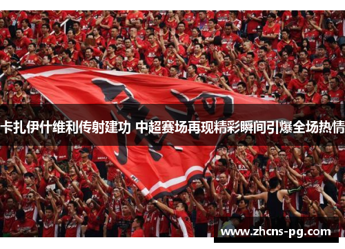 卡扎伊什维利传射建功 中超赛场再现精彩瞬间引爆全场热情