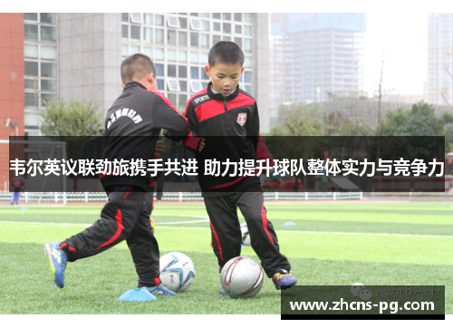 韦尔英议联劲旅携手共进 助力提升球队整体实力与竞争力 韦尔英议联劲旅携手共进 助力提升球队整体实力与竞争力