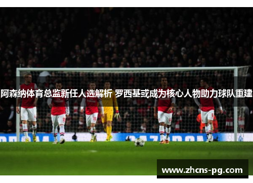 阿森纳体育总监新任人选解析 罗西基或成为核心人物助力球队重建