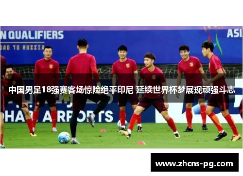 中国男足18强赛客场惊险绝平印尼 延续世界杯梦展现顽强斗志