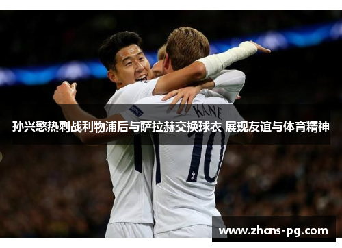 孙兴慜热刺战利物浦后与萨拉赫交换球衣 展现友谊与体育精神